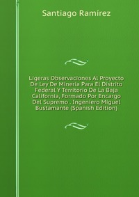 Ligeras Observaciones Al Proyecto De Ley De Mineria Para El Distrito Federal Y Territorio De La Baja California, Formado Por Encargo Del Supremo . Ingeniero Miguel Bustamante (Spanish Edition