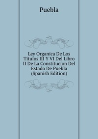 Ley Organica De Los Titulos III Y VI Del Libro II De La Constitucion Del Estado De Puebla (Spanish Edition)