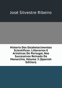 Historia Dos Estabelecimentos Scientificos: Litterarios E Artisticos De Portugal, Nos Successivos Reinado Da Monarchia, Volume 3 (Spanish Edition)