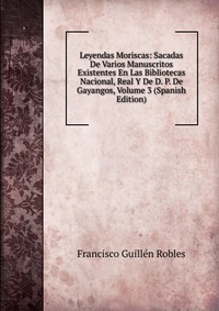 Leyendas Moriscas: Sacadas De Varios Manuscritos Existentes En Las Bibliotecas Nacional, Real Y De D. P. De Gayangos, Volume 3 (Spanish Edition)