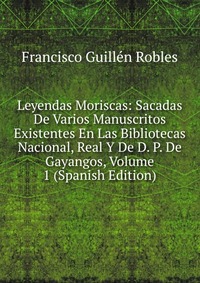 Leyendas Moriscas: Sacadas De Varios Manuscritos Existentes En Las Bibliotecas Nacional, Real Y De D. P. De Gayangos, Volume 1 (Spanish Edition)