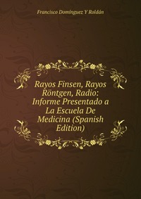 Rayos Finsen, Rayos Rontgen, Radio: Informe Presentado a La Escuela De Medicina (Spanish Edition)