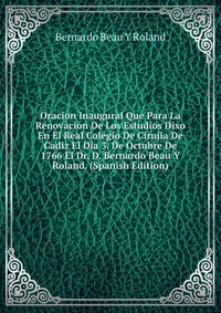 Oracion Inaugural Que Para La Renovacion De Los Estudios Dixo En El Real Colegio De Cirujia De Cadiz El Dia 3. De Octubre De 1766 El Dr. D. Bernardo Beau Y Roland. (Spanish Edition)