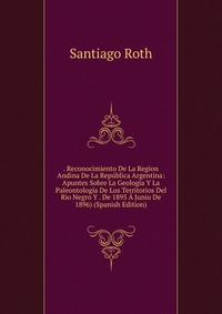 . Reconocimiento De La Region Andina De La Republica Argentina: Apuntes Sobre La Geologia Y La Paleontologia De Los Territorios Del Rio Negro Y . De 1895 A Junio De 1896) (Spanish Edition)