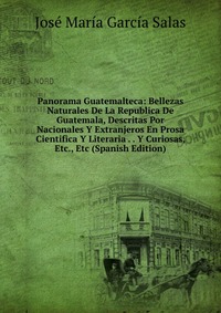 Panorama Guatemalteca: Bellezas Naturales De La Republica De Guatemala, Descritas Por Nacionales Y Extranjeros En Prosa Cientifica Y Literaria . . Y Curiosas, Etc., Etc (Spanish Edition)