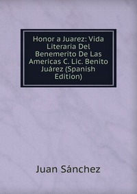 Honor a Juarez: Vida Literaria Del Benemerito De Las Americas C. Lic. Benito Juarez (Spanish Edition)