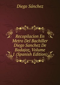 Recopilacion En Metro Del Bachiller Diego Sanchez De Badajoz, Volume 1 (Spanish Edition)