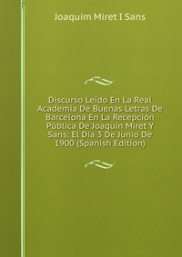 Discurso Leido En La Real Academia De Buenas Letras De Barcelona En La Recepcion Publica De Joaquin Miret Y Sans: El Dia 3 De Junio De 1900 (Spanish Edition)