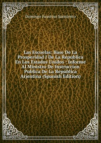 Las Escuelas: Base De La Prosperidad I De La Republica En Los Estados Unidos : Informe Al Ministro De Instruccion Publica De La Republica Arjentina (Spanish Edition)