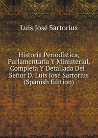 Historia Periodistica, Parlamentaria Y Ministerial, Completa Y Detallada Del . Senor D. Luis Jose Sartorius (Spanish Edition)