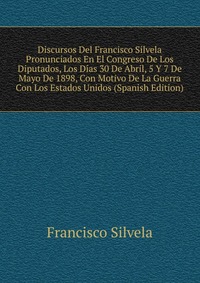 Discursos Del Francisco Silvela Pronunciados En El Congreso De Los Diputados, Los Dias 30 De Abril, 5 Y 7 De Mayo De 1898, Con Motivo De La Guerra Con Los Estados Unidos (Spanish Edition)