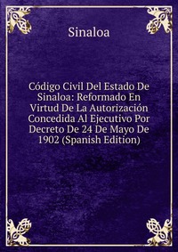 Codigo Civil Del Estado De Sinaloa: Reformado En Virtud De La Autorizacion Concedida Al Ejecutivo Por Decreto De 24 De Mayo De 1902 (Spanish Edition)