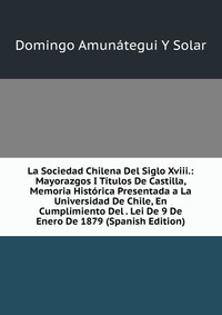 La Sociedad Chilena Del Siglo Xviii.: Mayorazgos I Titulos De Castilla, Memoria Historica Presentada a La Universidad De Chile, En Cumplimiento Del . Lei De 9 De Enero De 1879 (Spanish Editio