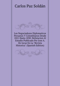 Los Negociadores Diplomaticos Peruanos Y Colombianos Desde 1821 Hasta 1830: Refutacion Al Estudio Publicado Por Jose A. De Izcue En La 