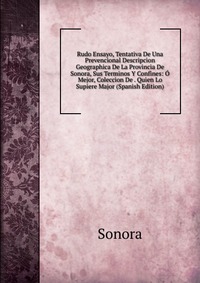 Rudo Ensayo, Tentativa De Una Prevencional Descripcion Geographica De La Provincia De Sonora, Sus Terminos Y Confines: O Mejor, Coleccion De . Quien Lo Supiere Major (Spanish Edition)