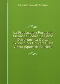 La Produccion Forestal: Memoria Sobre La Parte Dasonomica De La Exposicion Universal De Viena (Spanish Edition)