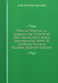 Para La Historia: La Legacion De Chile En El Peru Desde Abril Hasta Setiembre De 1864 I El Conflicto Peruano Espanol (Spanish Edition)