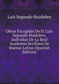 Obras Escogidas De D. Luis Segundo Huidobro, Individuo De La Real Academia Sevillana De Buenas Letras (Spanish Edition)