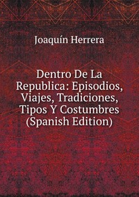 Dentro De La Republica: Episodios, Viajes, Tradiciones, Tipos Y Costumbres (Spanish Edition)