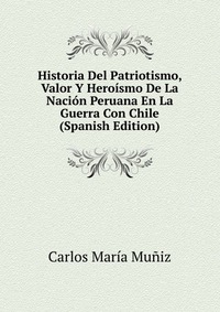 Historia Del Patriotismo, Valor Y Heroismo De La Nacion Peruana En La Guerra Con Chile (Spanish Edition)