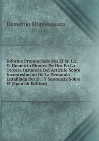 Informe Pronunciado Por El Sr. Lic. D. Demetrio Montes De Oca En La Tercera Instancia Del Articulo Sobre Incontestacion De La Demanda Entablada Por D. . Y Sentencia Sobre El (Spanish Edition)