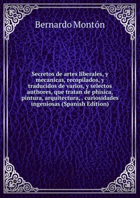 Secretos de artes liberales, y mecanicas, recopilados, y traducidos de varios, y selectos authores, que tratan de phisica, pintura, arquitectura, . curiosidades ingeniosas (Spanish Edition)