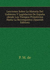 Lecciones Sobre La Historia Del Gobierno Y Legislacion De Espana (desde Los Tiempos Primitivios Hasta La Reconquisto) (Spanish Edition)