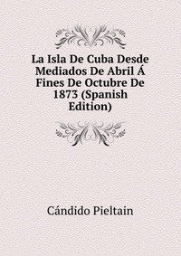 La Isla De Cuba Desde Mediados De Abril A Fines De Octubre De 1873 (Spanish Edition)