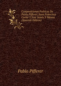 Composiciones Poeticas De Pablo Pifferer, Juan Francisco Carbo Y Jose Semis Y Mensa (Spanish Edition)