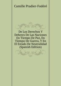 De Los Derechos Y Deberes De Las Naciones En Tiempo De Paz, En Tiempo De Guerra, Y En El Estado De Neutralidad (Spanish Edition)