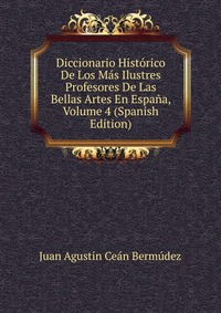 Diccionario Historico De Los Mas Ilustres Profesores De Las Bellas Artes En Espana, Volume 4 (Spanish Edition)