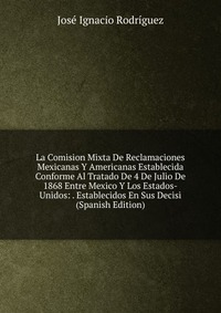 La Comision Mixta De Reclamaciones Mexicanas Y Americanas Establecida Conforme Al Tratado De 4 De Julio De 1868 Entre Mexico Y Los Estados-Unidos: . Establecidos En Sus Decisi (Spanish Editio