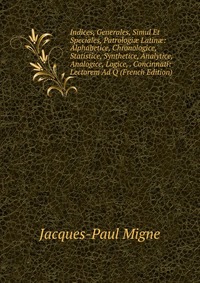 Indices, Generales, Simul Et Speciales, Patrologi? Latin?: Alphabetice, Chronologice, Statistice, Synthetice, Analytice, Analogice, Logice, . Concinnati: Lectorem Ad Q (French Edition)