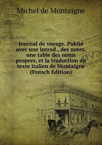 Journal de voyage. Publie avec une introd., des notes, une table des noms propres, et la traduction du texte italien de Montaigne (French Edition)