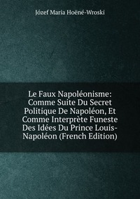 Le Faux Napoleonisme: Comme Suite Du Secret Politique De Napoleon, Et Comme Interprete Funeste Des Idees Du Prince Louis-Napoleon (French Edition)