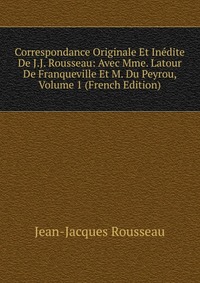 Correspondance Originale Et Inedite De J.J. Rousseau: Avec Mme. Latour De Franqueville Et M. Du Peyrou, Volume 1 (French Edition)