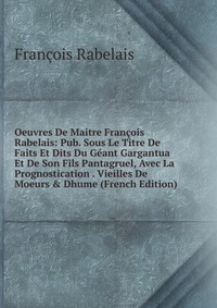 Oeuvres De Maitre Francois Rabelais: Pub. Sous Le Titre De Faits Et Dits Du Geant Gargantua Et De Son Fils Pantagruel, Avec La Prognostication . Vieilles De Moeurs & Dhume (French Edition