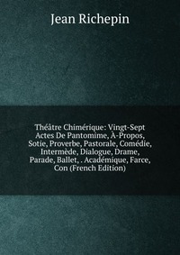 Theatre Chimerique: Vingt-Sept Actes De Pantomime, A-Propos, Sotie, Proverbe, Pastorale, Comedie, Intermede, Dialogue, Drame, Parade, Ballet, . Academique, Farce, Con (French Edition)