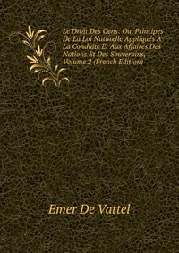 Le Droit Des Gens: Ou, Principes De La Loi Naturelle Appliques A La Conduite Et Aux Affaires Des Nations Et Des Souverains, Volume 2 (French Edition)