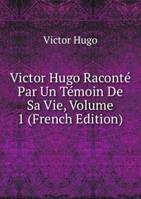 Victor Hugo Raconte Par Un Temoin De Sa Vie, Volume 1 (French Edition)