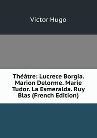 Theatre: Lucrece Borgia. Marion Delorme. Marie Tudor. La Esmeralda. Ruy Blas (French Edition)