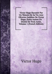 Victor Hugo - «Victor Hugo Raconte Par Un Temoin De Sa Vie Avec OEuvres Inedites De Victor Hugo, Entre Autres Un Drame En Trois Actes, Volume 1 (French Edition)»