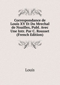 Correspondance de Louis XV Et Du Mrechal de Noailles, Publ. Avec Une Intr. Par C. Rousset (French Edition)