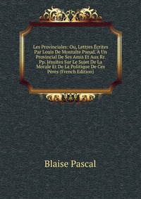 Les Provinciales: Ou, Lettres Ecrites Par Louis De Montalte Pseud. A Un Provincial De Ses Amis Et Aux Rr. Pp. Jesuites Sur Le Sujet De La Morale Et De La Politique De Ces Peres (French Editio