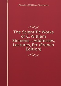 The Scientific Works of C. William Siemens .: Addresses, Lectures, Etc (French Edition)