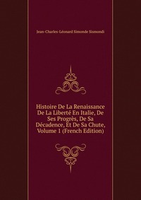 Histoire De La Renaissance De La Liberte En Italie, De Ses Progres, De Sa Decadence, Et De Sa Chute, Volume 1 (French Edition)