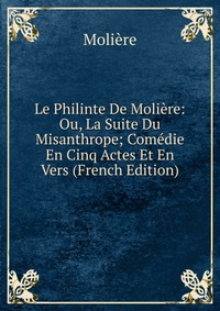 Le Philinte De Moliere: Ou, La Suite Du Misanthrope; Comedie En Cinq Actes Et En Vers (French Edition)