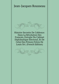 Histoire Secrette De Coblence: Dans La Revolution Des Francais, Extraite Du Cabinet Diplomatique Electoral, Et De Celui Des Princes Freres De Louis Xvi. (French Edition)