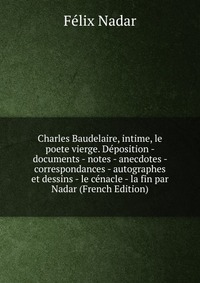 Charles Baudelaire, intime, le poete vierge. Deposition - documents - notes - anecdotes - correspondances - autographes et dessins - le cenacle - la fin par Nadar (French Edition)