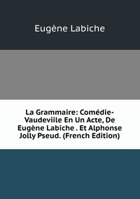 La Grammaire: Comedie-Vaudeviile En Un Acte, De Eugene Labiche . Et Alphonse Jolly Pseud. (French Edition)